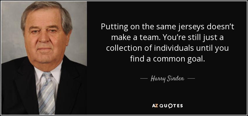 Putting on the same jerseys doesn’t make a team. You’re still just a collection of individuals until you find a common goal. - Harry Sinden