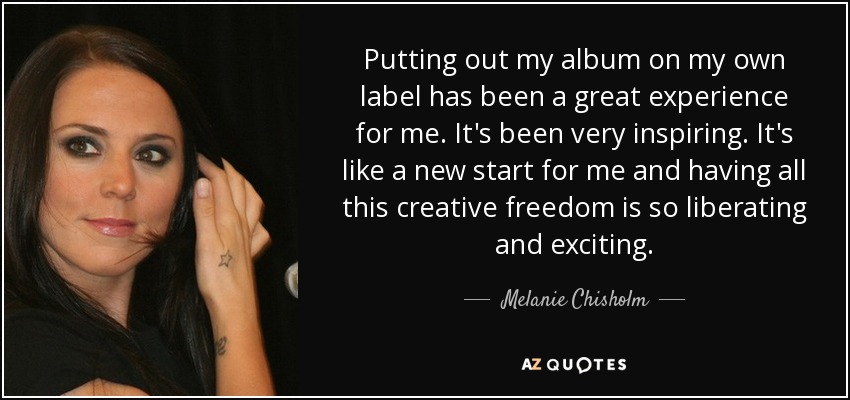 Putting out my album on my own label has been a great experience for me. It's been very inspiring. It's like a new start for me and having all this creative freedom is so liberating and exciting. - Melanie Chisholm