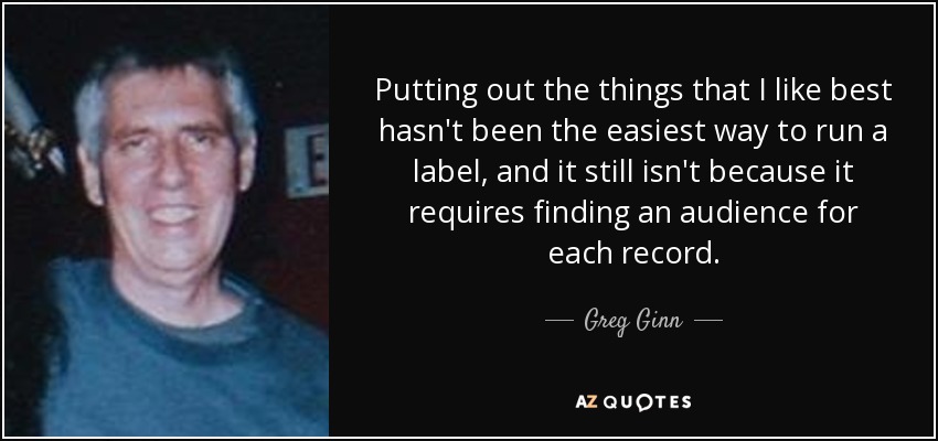 Putting out the things that I like best hasn't been the easiest way to run a label, and it still isn't because it requires finding an audience for each record. - Greg Ginn