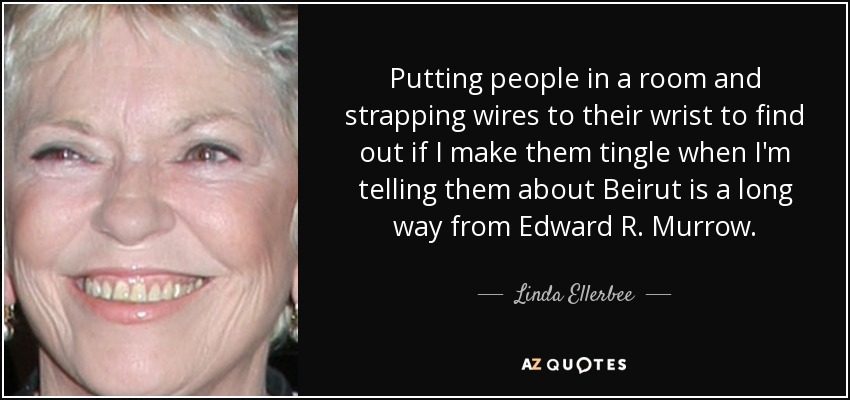 Putting people in a room and strapping wires to their wrist to find out if I make them tingle when I'm telling them about Beirut is a long way from Edward R. Murrow. - Linda Ellerbee