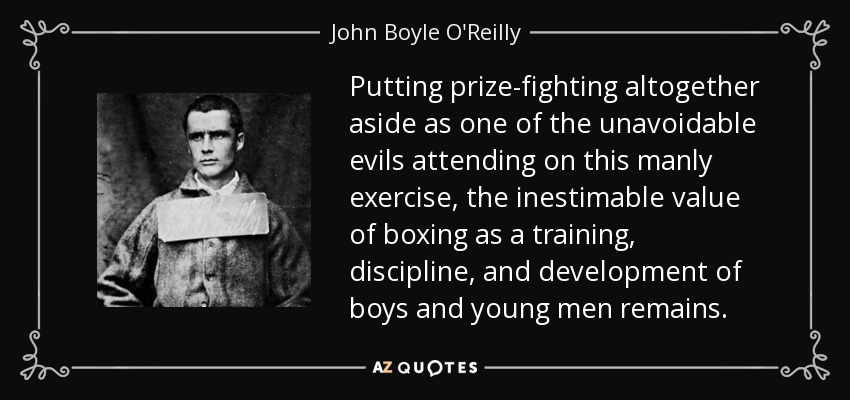 Putting prize-fighting altogether aside as one of the unavoidable evils attending on this manly exercise, the inestimable value of boxing as a training, discipline, and development of boys and young men remains. - John Boyle O'Reilly