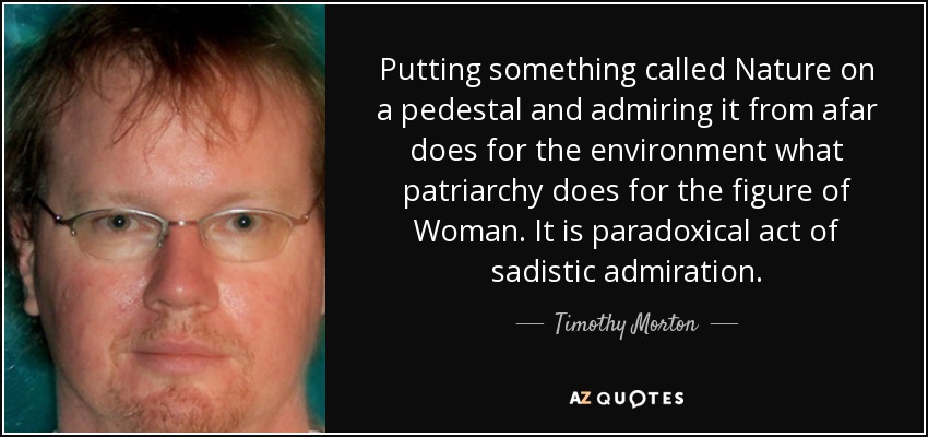 Putting something called Nature on a pedestal and admiring it from afar does for the environment what patriarchy does for the figure of Woman. It is paradoxical act of sadistic admiration. - Timothy Morton