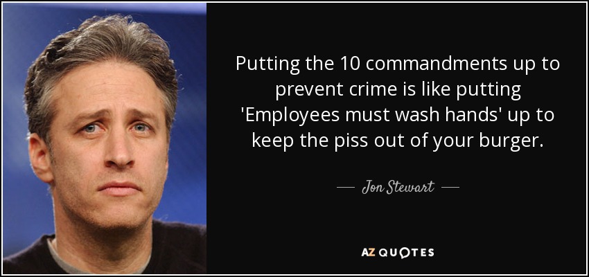 Putting the 10 commandments up to prevent crime is like putting 'Employees must wash hands' up to keep the piss out of your burger. - Jon Stewart