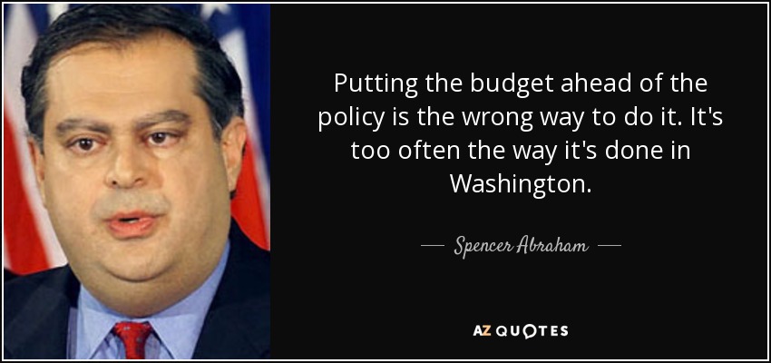 Putting the budget ahead of the policy is the wrong way to do it. It's too often the way it's done in Washington. - Spencer Abraham