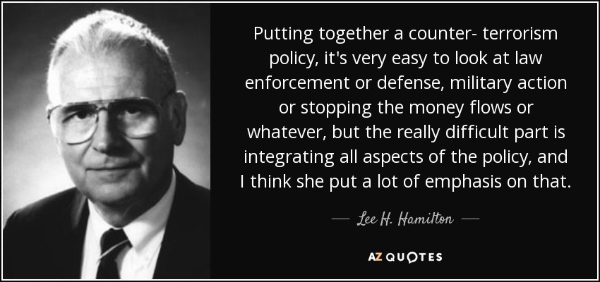 Putting together a counter- terrorism policy, it's very easy to look at law enforcement or defense, military action or stopping the money flows or whatever, but the really difficult part is integrating all aspects of the policy, and I think she put a lot of emphasis on that. - Lee H. Hamilton