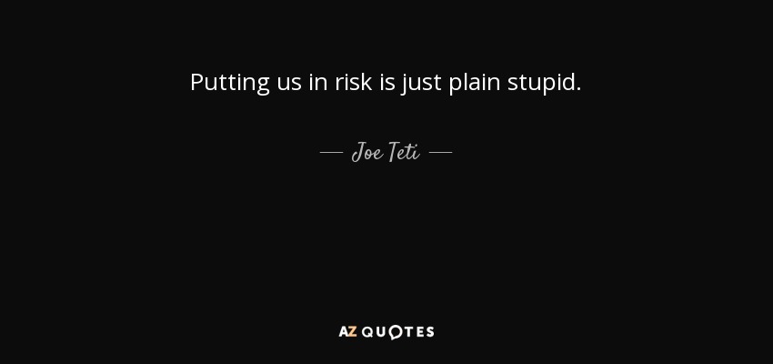 Putting us in risk is just plain stupid. - Joe Teti