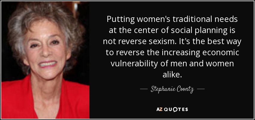 Putting women's traditional needs at the center of social planning is not reverse sexism. It's the best way to reverse the increasing economic vulnerability of men and women alike. - Stephanie Coontz