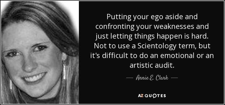Putting your ego aside and confronting your weaknesses and just letting things happen is hard. Not to use a Scientology term, but it's difficult to do an emotional or an artistic audit. - Annie E. Clark