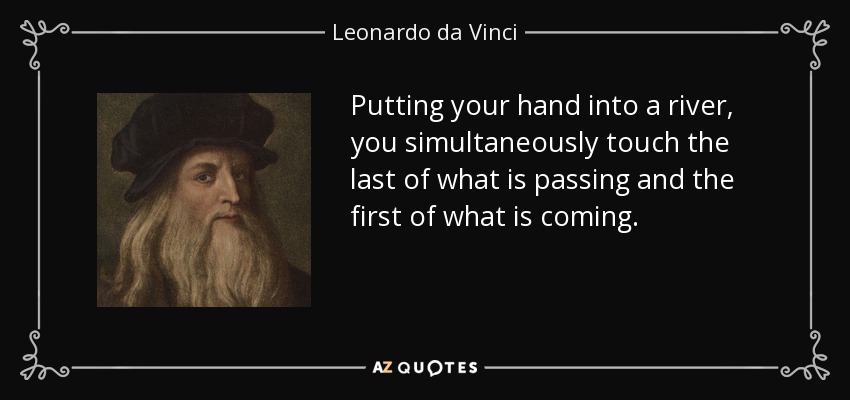 Putting your hand into a river, you simultaneously touch the last of what is passing and the first of what is coming. - Leonardo da Vinci