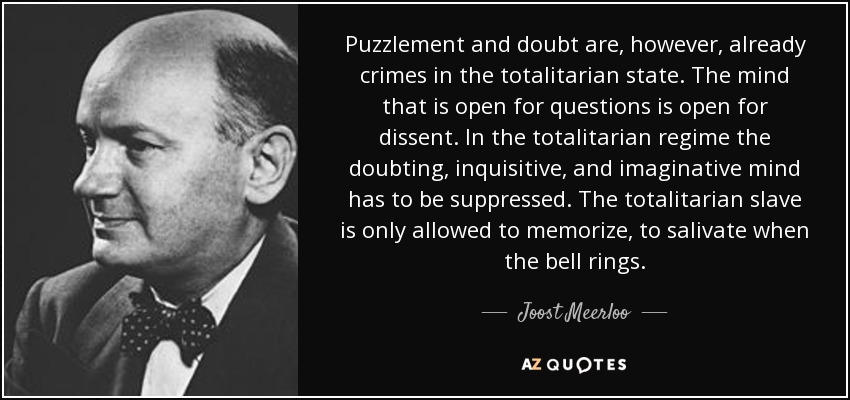 Puzzlement and doubt are, however, already crimes in the totalitarian state. The mind that is open for questions is open for dissent. In the totalitarian regime the doubting, inquisitive, and imaginative mind has to be suppressed. The totalitarian slave is only allowed to memorize, to salivate when the bell rings. - Joost Meerloo
