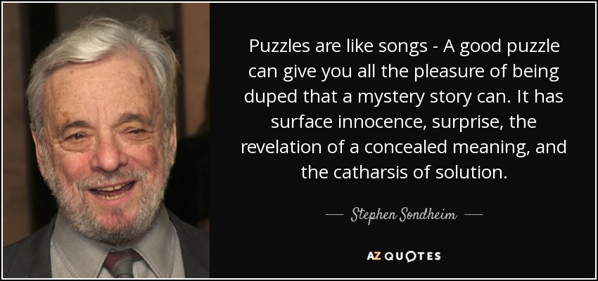 Puzzles are like songs - A good puzzle can give you all the pleasure of being duped that a mystery story can. It has surface innocence, surprise, the revelation of a concealed meaning, and the catharsis of solution. - Stephen Sondheim