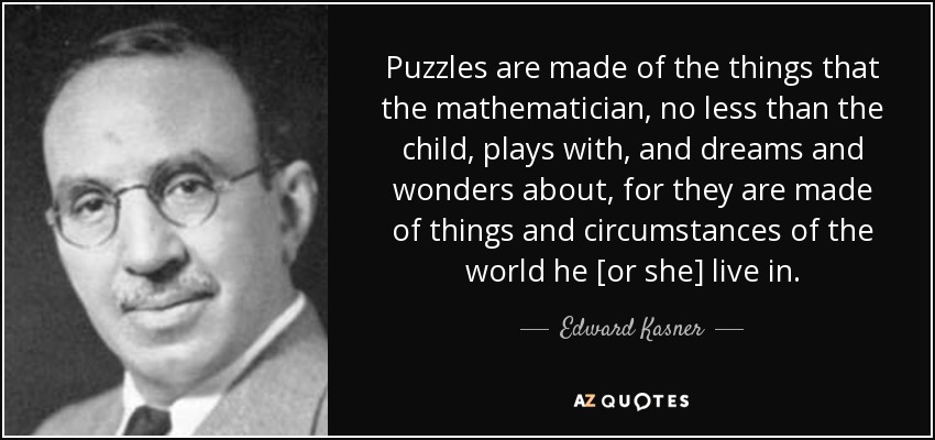 Puzzles are made of the things that the mathematician, no less than the child, plays with, and dreams and wonders about, for they are made of things and circumstances of the world he [or she] live in. - Edward Kasner
