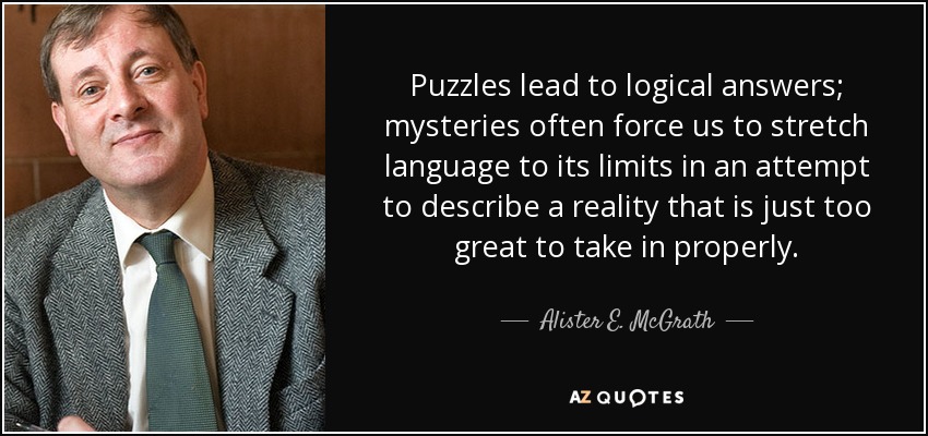 Puzzles lead to logical answers; mysteries often force us to stretch language to its limits in an attempt to describe a reality that is just too great to take in properly. - Alister E. McGrath