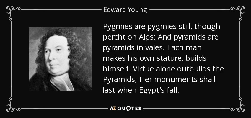 Pygmies are pygmies still, though percht on Alps; And pyramids are pyramids in vales. Each man makes his own stature, builds himself. Virtue alone outbuilds the Pyramids; Her monuments shall last when Egypt's fall. - Edward Young