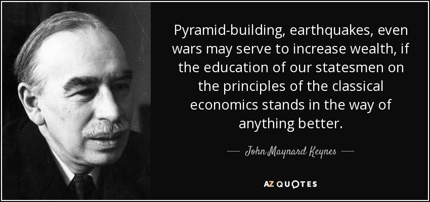 Pyramid-building, earthquakes, even wars may serve to increase wealth, if the education of our statesmen on the principles of the classical economics stands in the way of anything better. - John Maynard Keynes