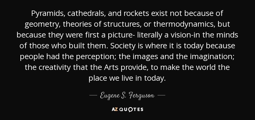 Pyramids, cathedrals, and rockets exist not because of geometry, theories of structures, or thermodynamics, but because they were first a picture- literally a vision-in the minds of those who built them. Society is where it is today because people had the perception; the images and the imagination; the creativity that the Arts provide, to make the world the place we live in today. - Eugene S. Ferguson