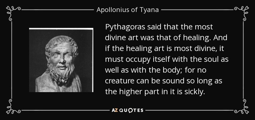 Pythagoras said that the most divine art was that of healing. And if the healing art is most divine, it must occupy itself with the soul as well as with the body; for no creature can be sound so long as the higher part in it is sickly. - Apollonius of Tyana