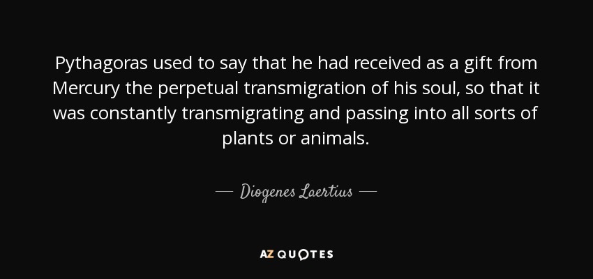 Pythagoras used to say that he had received as a gift from Mercury the perpetual transmigration of his soul, so that it was constantly transmigrating and passing into all sorts of plants or animals. - Diogenes Laertius