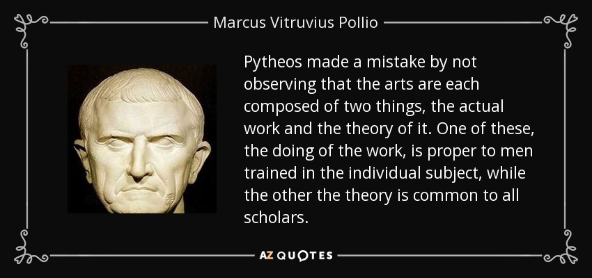 Pytheos made a mistake by not observing that the arts are each composed of two things, the actual work and the theory of it. One of these, the doing of the work, is proper to men trained in the individual subject, while the other the theory is common to all scholars. - Marcus Vitruvius Pollio