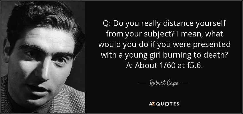 Q: Do you really distance yourself from your subject? I mean, what would you do if you were presented with a young girl burning to death? A: About 1/60 at f5.6. - Robert Capa