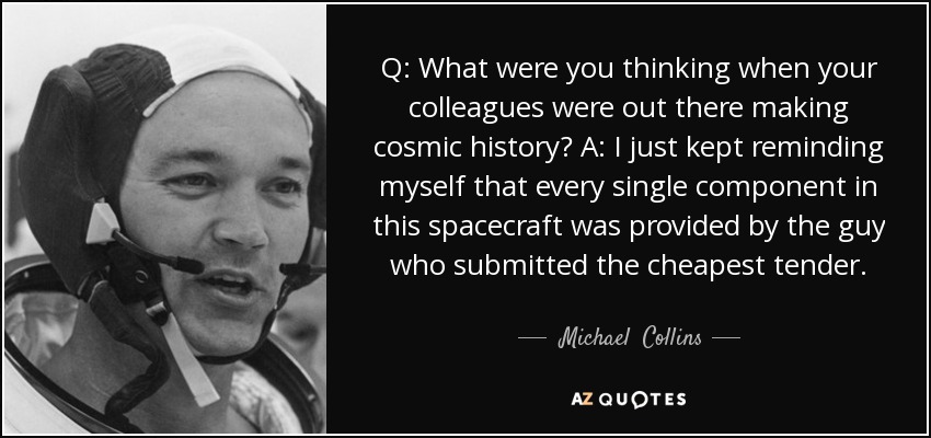 Q: What were you thinking when your colleagues were out there making cosmic history? A: I just kept reminding myself that every single component in this spacecraft was provided by the guy who submitted the cheapest tender. - Michael  Collins
