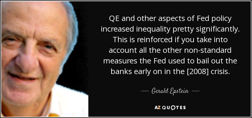 QE and other aspects of Fed policy increased inequality pretty significantly. This is reinforced if you take into account all the other non-standard measures the Fed used to bail out the banks early on in the [2008] crisis. - Gerald Epstein