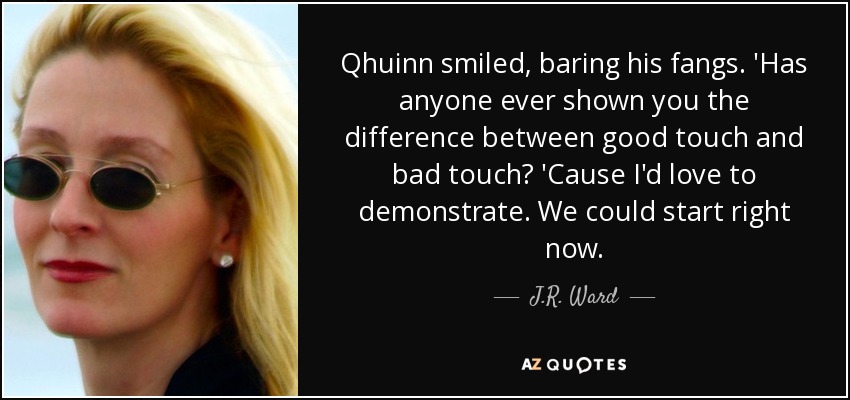 Qhuinn smiled, baring his fangs. 'Has anyone ever shown you the difference between good touch and bad touch? 'Cause I'd love to demonstrate. We could start right now. - J.R. Ward