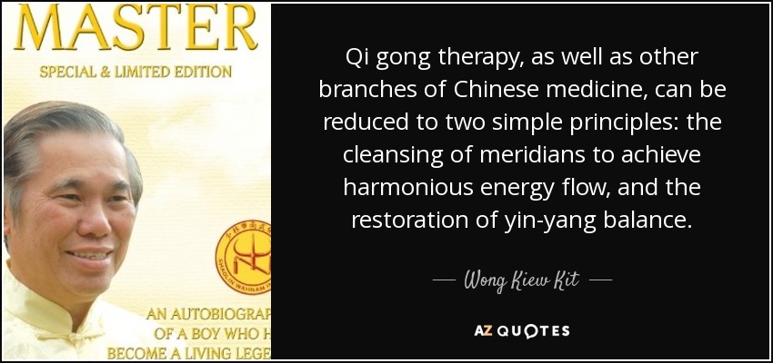Qi gong therapy, as well as other branches of Chinese medicine, can be reduced to two simple principles: the cleansing of meridians to achieve harmonious energy flow, and the restoration of yin-yang balance. - Wong Kiew Kit