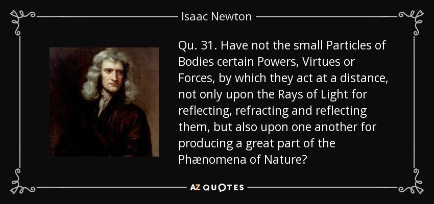 Qu. 31. Have not the small Particles of Bodies certain Powers, Virtues or Forces, by which they act at a distance, not only upon the Rays of Light for reflecting, refracting and reflecting them, but also upon one another for producing a great part of the Phænomena of Nature? - Isaac Newton