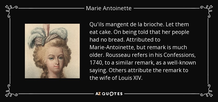 Qu'ils mangent de la brioche. Let them eat cake. On being told that her people had no bread. Attributed to Marie-Antoinette, but remark is much older. Rousseau refers in his Confessions, 1740, to a similar remark, as a well-known saying. Others attribute the remark to the wife of Louis XIV. - Marie Antoinette