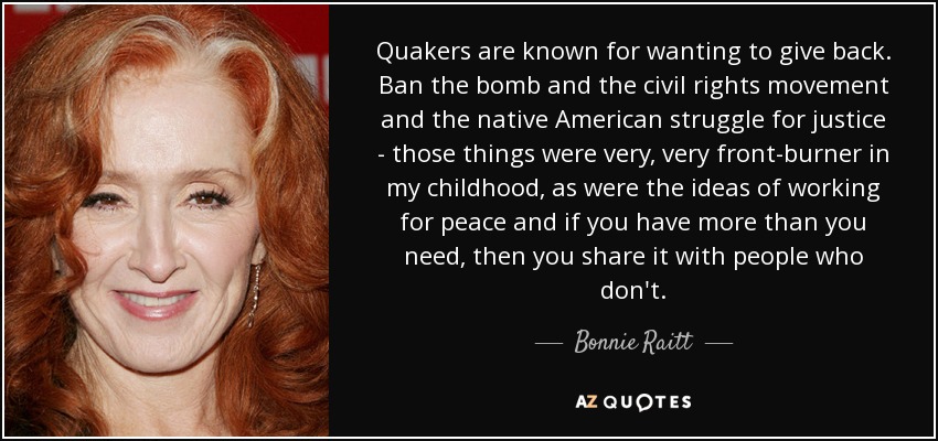 Quakers are known for wanting to give back. Ban the bomb and the civil rights movement and the native American struggle for justice - those things were very, very front-burner in my childhood, as were the ideas of working for peace and if you have more than you need, then you share it with people who don't. - Bonnie Raitt