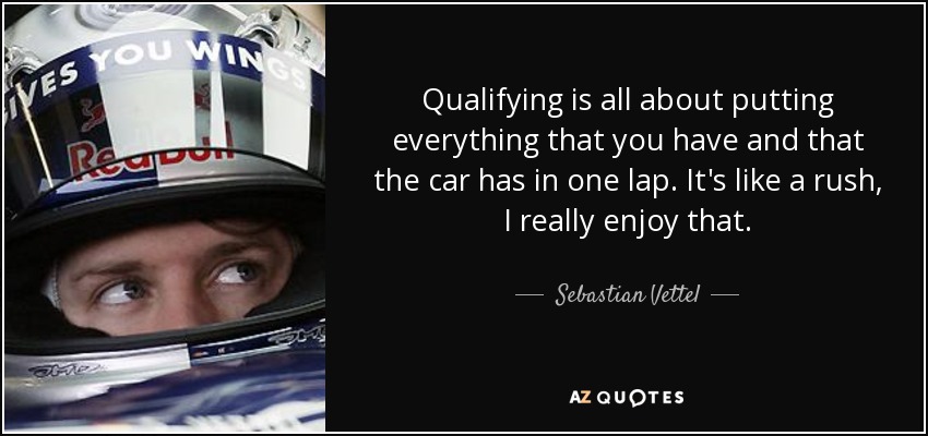 Qualifying is all about putting everything that you have and that the car has in one lap. It's like a rush, I really enjoy that. - Sebastian Vettel