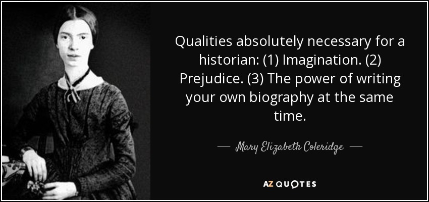 Qualities absolutely necessary for a historian: (1) Imagination. (2) Prejudice. (3) The power of writing your own biography at the same time. - Mary Elizabeth Coleridge