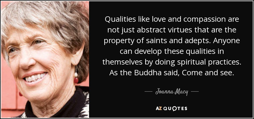 Qualities like love and compassion are not just abstract virtues that are the property of saints and adepts. Anyone can develop these qualities in themselves by doing spiritual practices. As the Buddha said, Come and see. - Joanna Macy