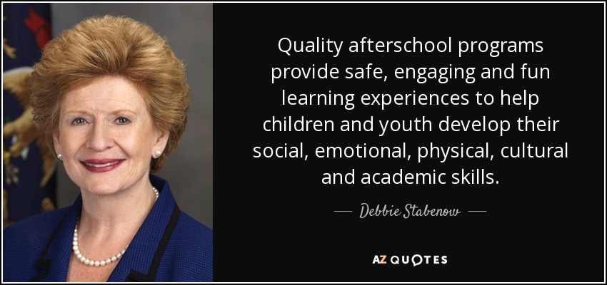 Quality afterschool programs provide safe, engaging and fun learning experiences to help children and youth develop their social, emotional, physical, cultural and academic skills. - Debbie Stabenow