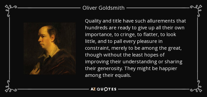 Quality and title have such allurements that hundreds are ready to give up all their own importance, to cringe, to flatter, to look little, and to pall every pleasure in constraint, merely to be among the great, though without the least hopes of improving their understanding or sharing their generosity. They might be happier among their equals. - Oliver Goldsmith