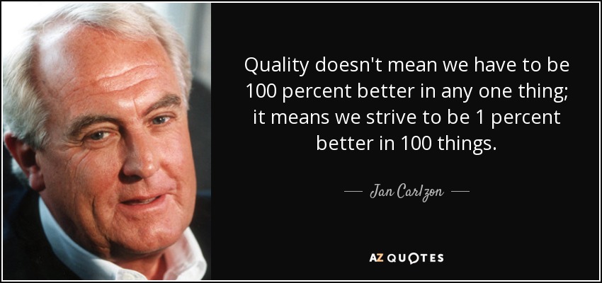 Quality doesn't mean we have to be 100 percent better in any one thing; it means we strive to be 1 percent better in 100 things. - Jan Carlzon