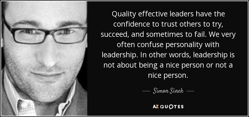 Quality effective leaders have the confidence to trust others to try, succeed, and sometimes to fail. We very often confuse personality with leadership. In other words, leadership is not about being a nice person or not a nice person. - Simon Sinek