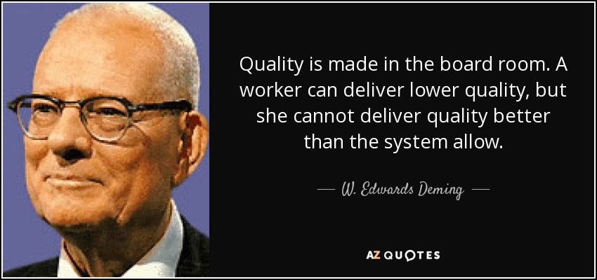 Quality is made in the board room. A worker can deliver lower quality, but she cannot deliver quality better than the system allow. - W. Edwards Deming