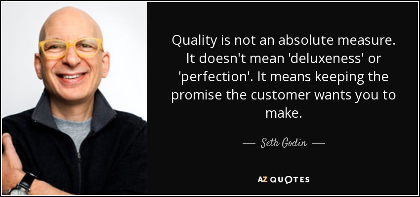 Quality is not an absolute measure. It doesn't mean 'deluxeness' or 'perfection'. It means keeping the promise the customer wants you to make. - Seth Godin
