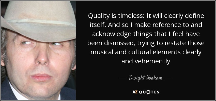Quality is timeless: It will clearly define itself. And so I make reference to and acknowledge things that I feel have been dismissed, trying to restate those musical and cultural elements clearly and vehemently - Dwight Yoakam