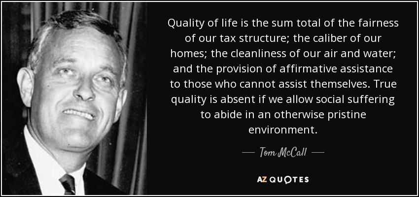 Quality of life is the sum total of the fairness of our tax structure; the caliber of our homes; the cleanliness of our air and water; and the provision of affirmative assistance to those who cannot assist themselves. True quality is absent if we allow social suffering to abide in an otherwise pristine environment. - Tom McCall