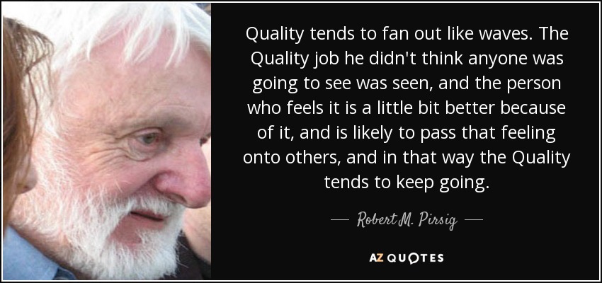 Quality tends to fan out like waves. The Quality job he didn't think anyone was going to see was seen, and the person who feels it is a little bit better because of it, and is likely to pass that feeling onto others, and in that way the Quality tends to keep going. - Robert M. Pirsig