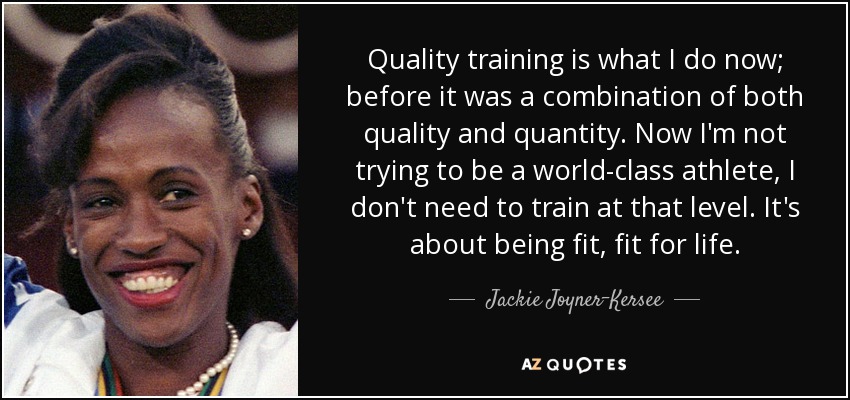 Quality training is what I do now; before it was a combination of both quality and quantity. Now I'm not trying to be a world-class athlete, I don't need to train at that level. It's about being fit, fit for life. - Jackie Joyner-Kersee