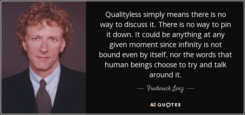Qualityless simply means there is no way to discuss it. There is no way to pin it down. It could be anything at any given moment since infinity is not bound even by itself, nor the words that human beings choose to try and talk around it. - Frederick Lenz