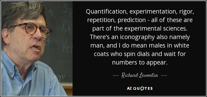 Quantification, experimentation, rigor, repetition, prediction - all of these are part of the experimental sciences. There's an iconography also namely man, and I do mean males in white coats who spin dials and wait for numbers to appear. - Richard Lewontin