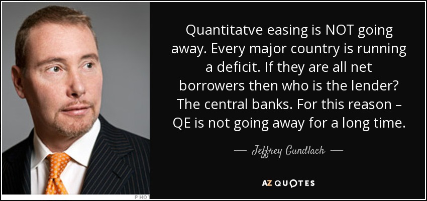 Quantitatve easing is NOT going away. Every major country is running a deficit. If they are all net borrowers then who is the lender? The central banks. For this reason – QE is not going away for a long time. - Jeffrey Gundlach