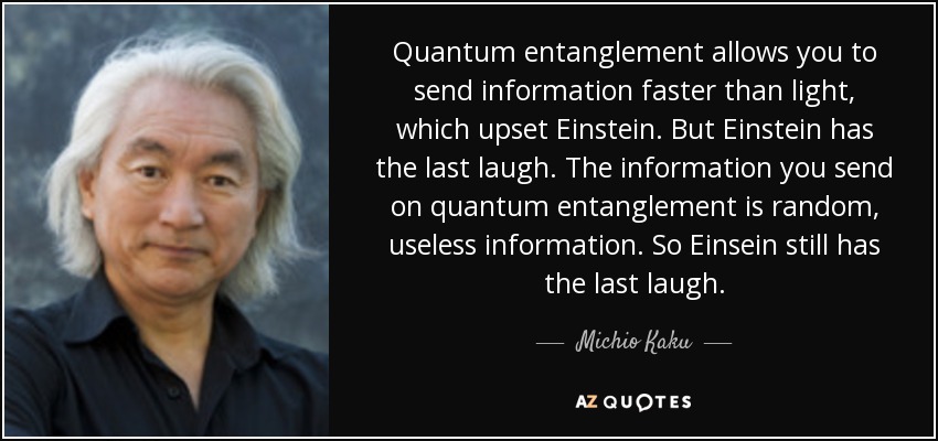 Quantum entanglement allows you to send information faster than light, which upset Einstein. But Einstein has the last laugh. The information you send on quantum entanglement is random, useless information. So Einsein still has the last laugh. - Michio Kaku