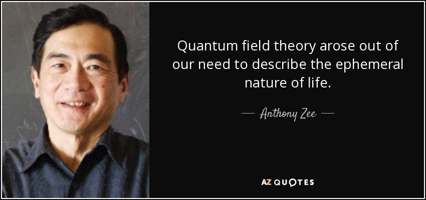 Quantum field theory arose out of our need to describe the ephemeral nature of life. - Anthony Zee