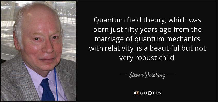 Quantum field theory, which was born just fifty years ago from the marriage of quantum mechanics with relativity, is a beautiful but not very robust child. - Steven Weinberg